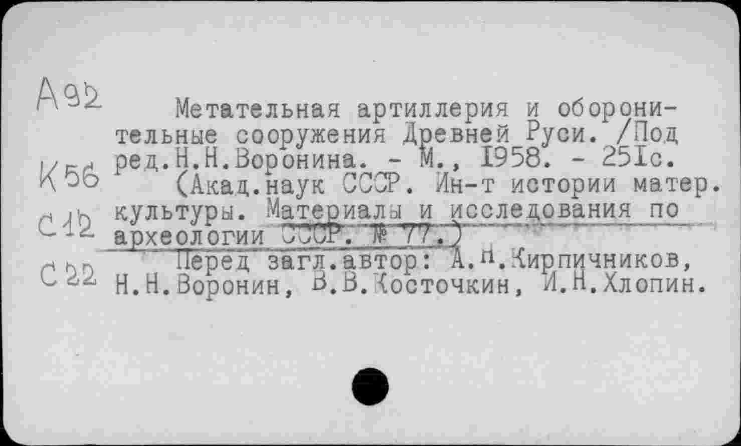 ﻿Метательная артиллерия и оборонительные сооружения Древней Руси. /Под ред.Н.Н.Воронина. - М., 1958. - 251с.
К(Акад.наук СССР. Ин-т истории матер, н jh культуры. Материалы и исследования по археологии	77Ç)""
"ТереТ’загл.автор: АЛ. Кирпичников, L О.Воронин, В.В.Косточкин, И.п.Хлопин.